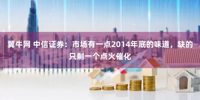 翼牛网 中信证券：市场有一点2014年底的味道，缺的只剩一个点火催化