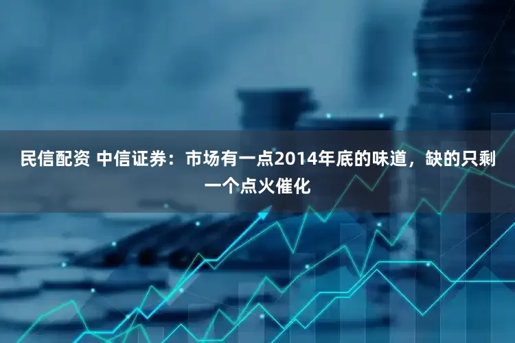 民信配资 中信证券：市场有一点2014年底的味道，缺的只剩一个点火催化
