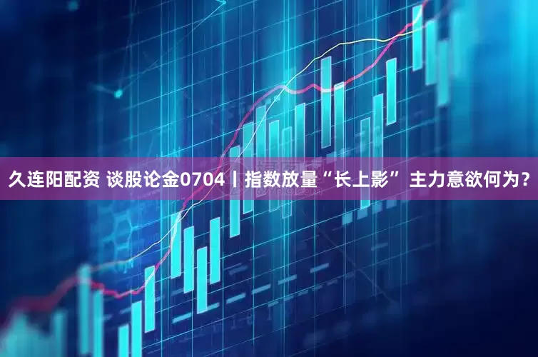 久连阳配资 谈股论金0704丨指数放量“长上影” 主力意欲何为?