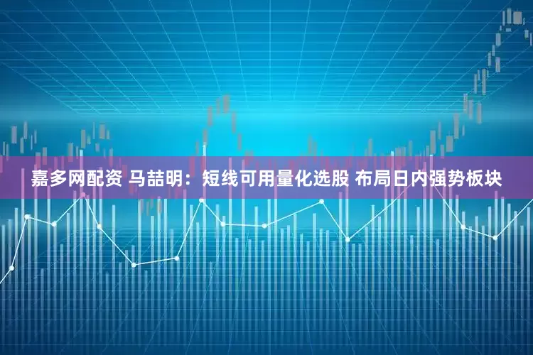 嘉多网配资 马喆明:短线可用量化选股 布局日内强势板块