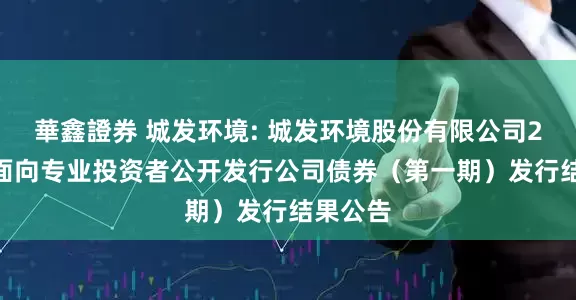 華鑫證券 城发环境: 城发环境股份有限公司2025年面向专业投资者公开发行公司债券(第一期)发行结果公告