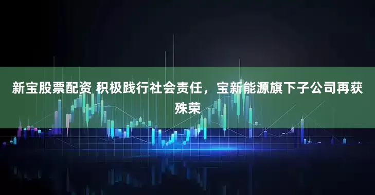 新宝股票配资 积极践行社会责任，宝新能源旗下子公司再获殊荣