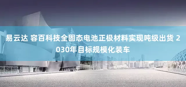 易云达 容百科技全固态电池正极材料实现吨级出货 2030年目标规模化装车