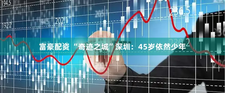 富豪配资 “奇迹之城”深圳：45岁依然少年