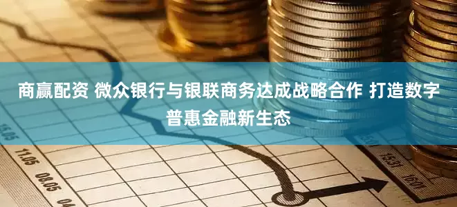 商赢配资 微众银行与银联商务达成战略合作 打造数字普惠金融新生态