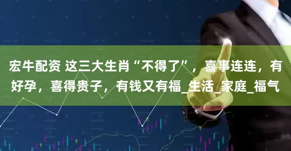 宏牛配资 这三大生肖“不得了”，喜事连连，有好孕，喜得贵子，有钱又有福_生活_家庭_福气