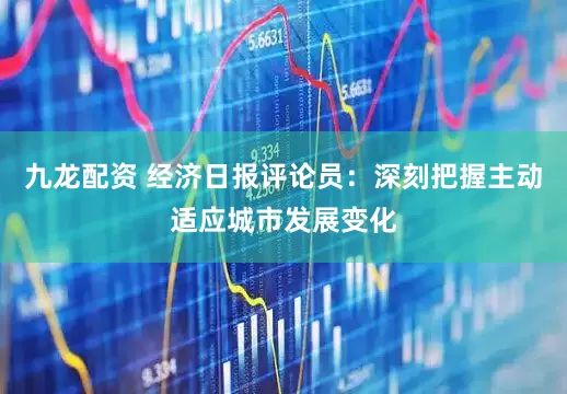 九龙配资 经济日报评论员：深刻把握主动适应城市发展变化