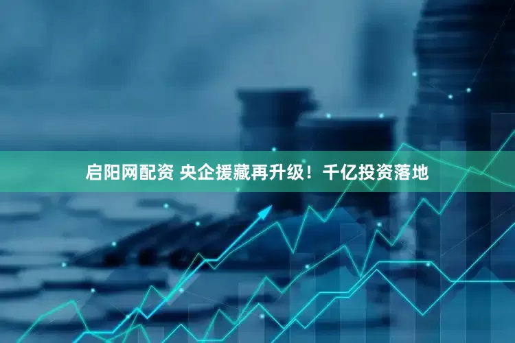 启阳网配资 央企援藏再升级！千亿投资落地