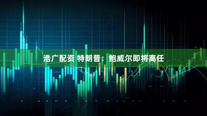 浩广配资 特朗普：鲍威尔即将离任