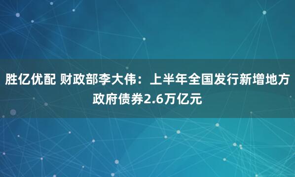 胜亿优配 财政部李大伟：上半年全国发行新增地方政府债券2.6万亿元