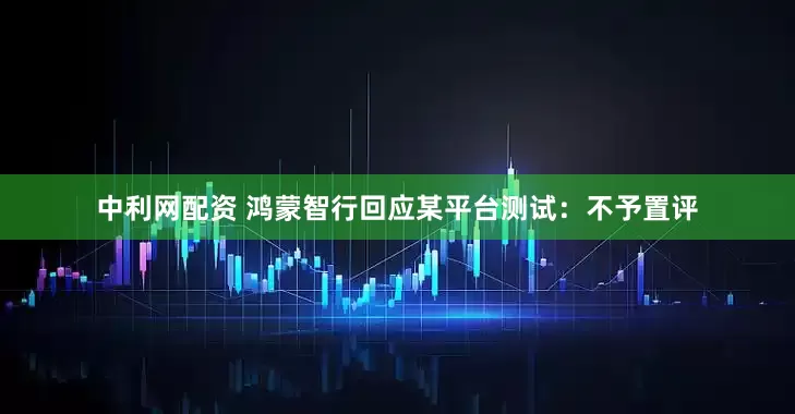 中利网配资 鸿蒙智行回应某平台测试：不予置评