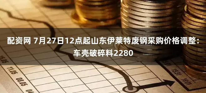 配资网 7月27日12点起山东伊莱特废钢采购价格调整：车壳破碎料2280