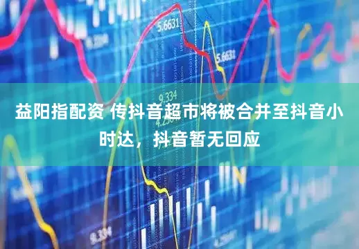 益阳指配资 传抖音超市将被合并至抖音小时达，抖音暂无回应