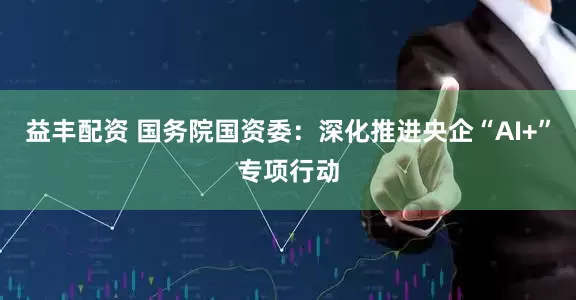 益丰配资 国务院国资委：深化推进央企“AI+”专项行动