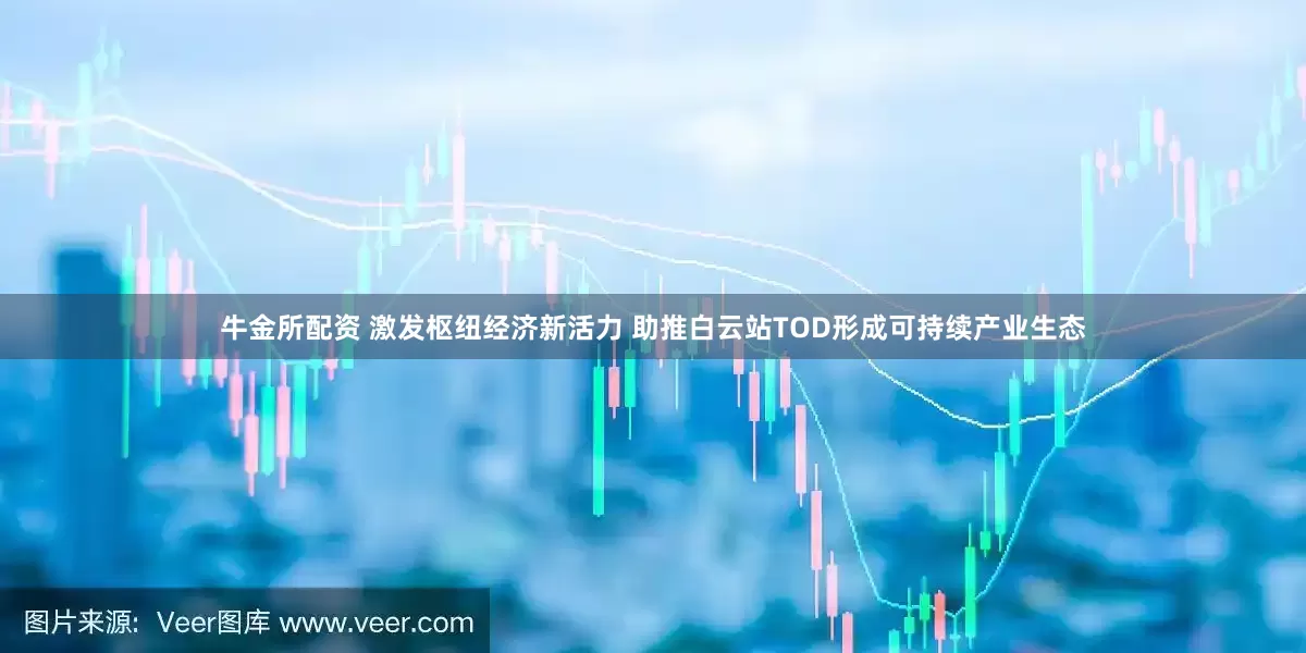 牛金所配资 激发枢纽经济新活力 助推白云站TOD形成可持续产业生态
