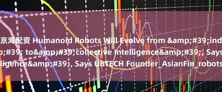 京海配资 Humanoid Robots Will Evolve from &#39;individual Intelligence&#39; to&#39;collective Intelligence&#39;, Says UBTECH Founder_AsianFin_robots_Zhou